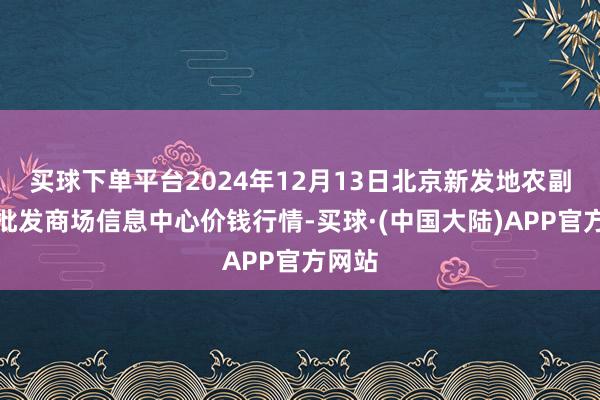 买球下单平台2024年12月13日北京新发地农副居品批发商场信息中心价钱行情-买球·(中国大陆)APP官方网站