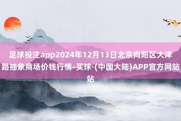 足球投注app2024年12月13日北京向阳区大洋路抽象商场价钱行情-买球·(中国大陆)APP官方网站