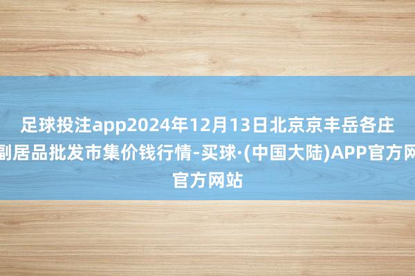 足球投注app2024年12月13日北京京丰岳各庄农副居品批发市集价钱行情-买球·(中国大陆)APP官方网站