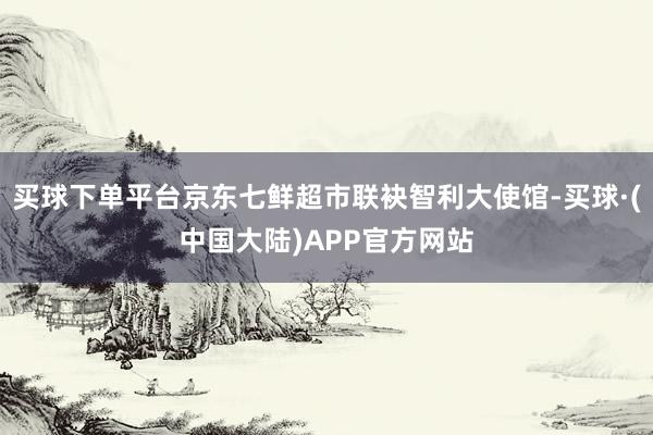 买球下单平台京东七鲜超市联袂智利大使馆-买球·(中国大陆)APP官方网站