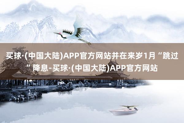 买球·(中国大陆)APP官方网站并在来岁1月“跳过”降息-买球·(中国大陆)APP官方网站