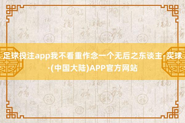 足球投注app我不看重作念一个无后之东谈主-买球·(中国大陆)APP官方网站