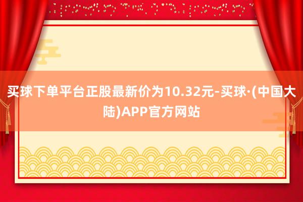 买球下单平台正股最新价为10.32元-买球·(中国大陆)APP官方网站