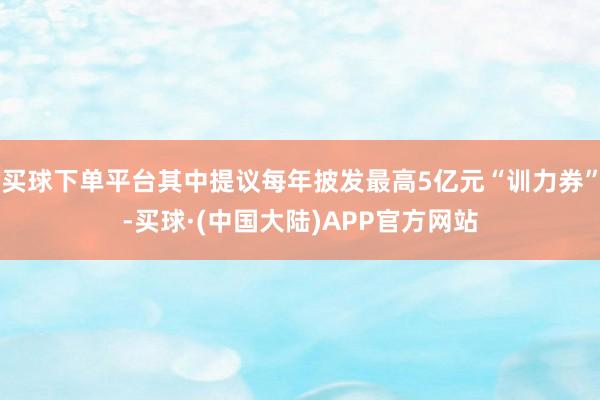 买球下单平台其中提议每年披发最高5亿元“训力券”-买球·(中国大陆)APP官方网站