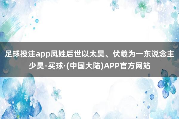 足球投注app凤姓　　后世以太昊、伏羲为一东说念主　　少昊-买球·(中国大陆)APP官方网站