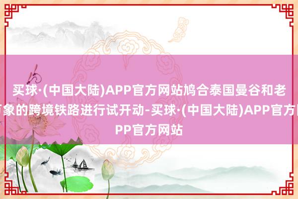 买球·(中国大陆)APP官方网站鸠合泰国曼谷和老挝万象的跨境铁路进行试开动-买球·(中国大陆)APP官方网站