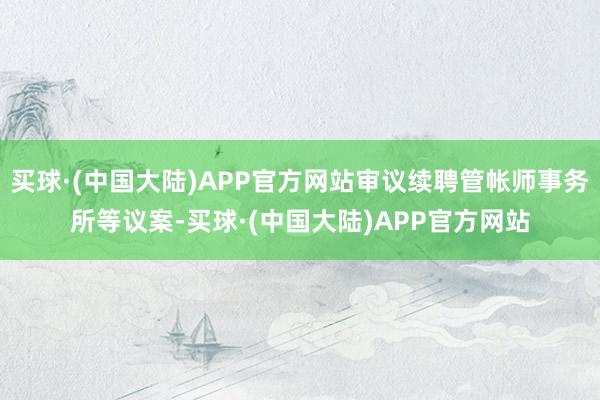 买球·(中国大陆)APP官方网站审议续聘管帐师事务所等议案-买球·(中国大陆)APP官方网站