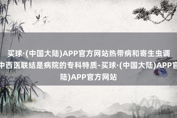 买球·(中国大陆)APP官方网站热带病和寄生虫调治以及中西医联结是病院的专科特质-买球·(中国大陆)APP官方网站