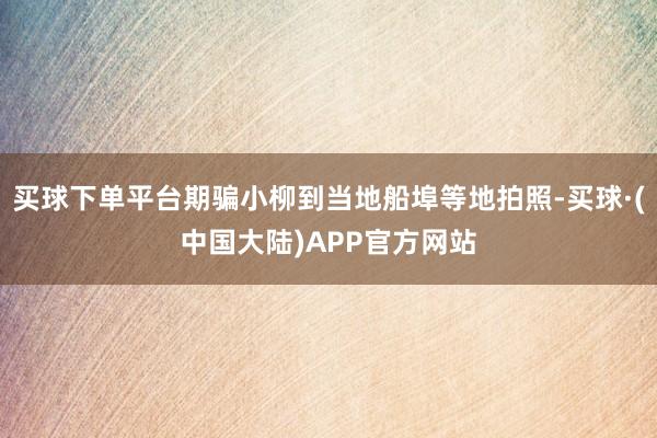 买球下单平台期骗小柳到当地船埠等地拍照-买球·(中国大陆)APP官方网站