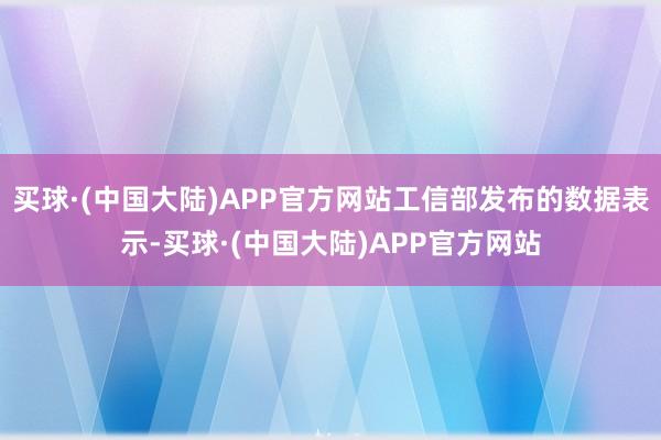 买球·(中国大陆)APP官方网站工信部发布的数据表示-买球·(中国大陆)APP官方网站