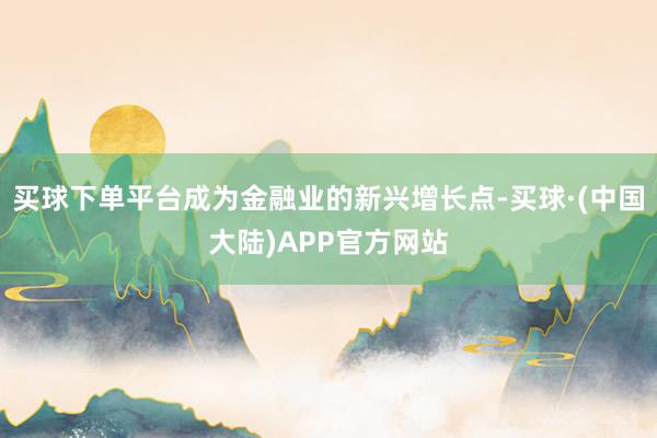 买球下单平台成为金融业的新兴增长点-买球·(中国大陆)APP官方网站