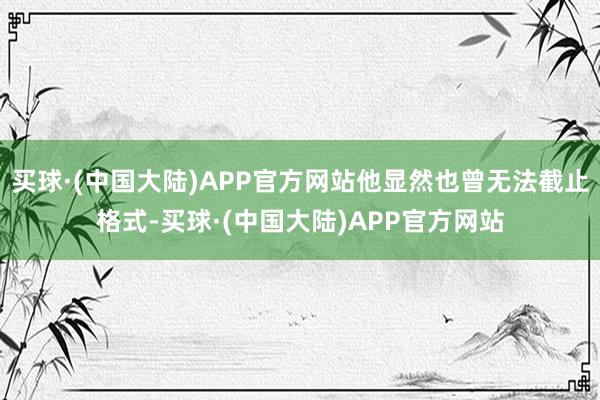 买球·(中国大陆)APP官方网站他显然也曾无法截止格式-买球·(中国大陆)APP官方网站