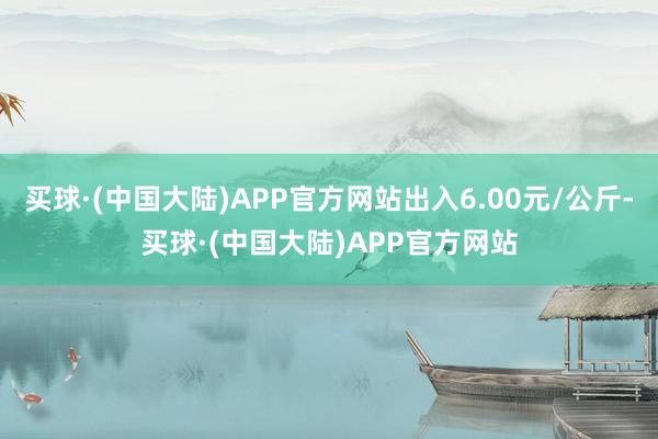 买球·(中国大陆)APP官方网站出入6.00元/公斤-买球·(中国大陆)APP官方网站