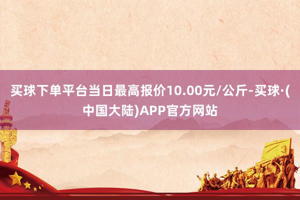 买球下单平台当日最高报价10.00元/公斤-买球·(中国大陆)APP官方网站