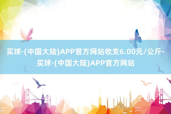 买球·(中国大陆)APP官方网站收支6.00元/公斤-买球·(中国大陆)APP官方网站