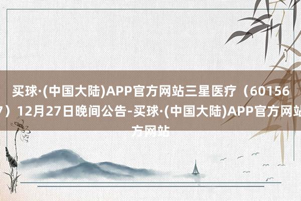 买球·(中国大陆)APP官方网站三星医疗（601567）12月27日晚间公告-买球·(中国大陆)APP官方网站