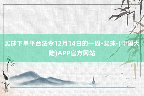 买球下单平台法令12月14日的一周-买球·(中国大陆)APP官方网站