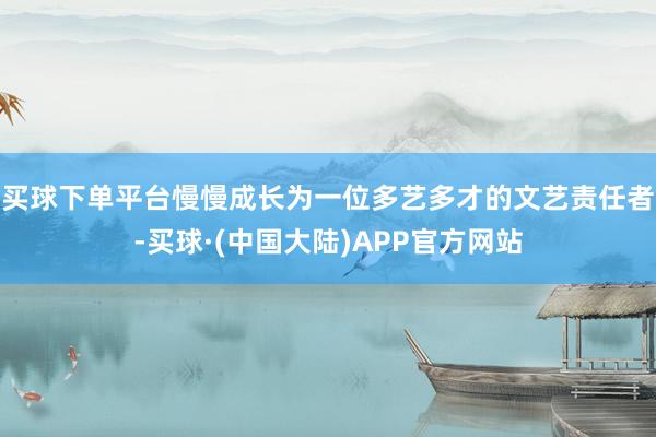 买球下单平台慢慢成长为一位多艺多才的文艺责任者-买球·(中国大陆)APP官方网站