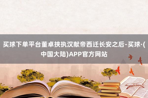 买球下单平台董卓挟执汉献帝西迁长安之后-买球·(中国大陆)APP官方网站