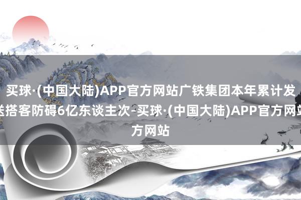 买球·(中国大陆)APP官方网站广铁集团本年累计发送搭客防碍6亿东谈主次-买球·(中国大陆)APP官方网站