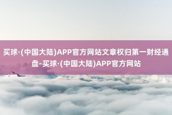 买球·(中国大陆)APP官方网站文章权归第一财经通盘-买球·(中国大陆)APP官方网站