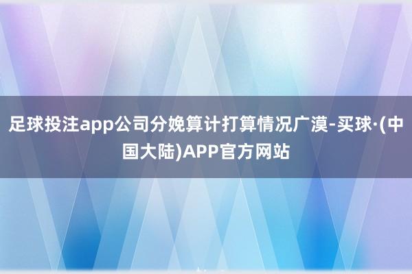 足球投注app公司分娩算计打算情况广漠-买球·(中国大陆)APP官方网站