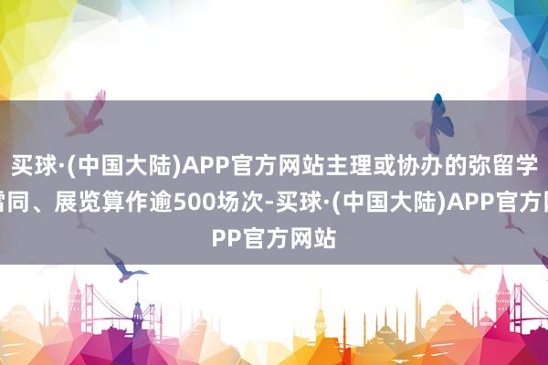 买球·(中国大陆)APP官方网站主理或协办的弥留学术雷同、展览算作逾500场次-买球·(中国大陆)APP官方网站