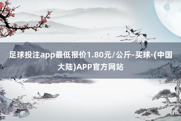 足球投注app最低报价1.80元/公斤-买球·(中国大陆)APP官方网站