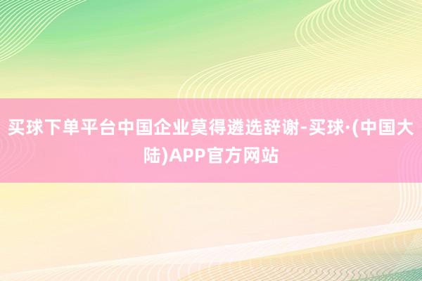 买球下单平台中国企业莫得遴选辞谢-买球·(中国大陆)APP官方网站