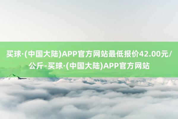 买球·(中国大陆)APP官方网站最低报价42.00元/公斤-买球·(中国大陆)APP官方网站