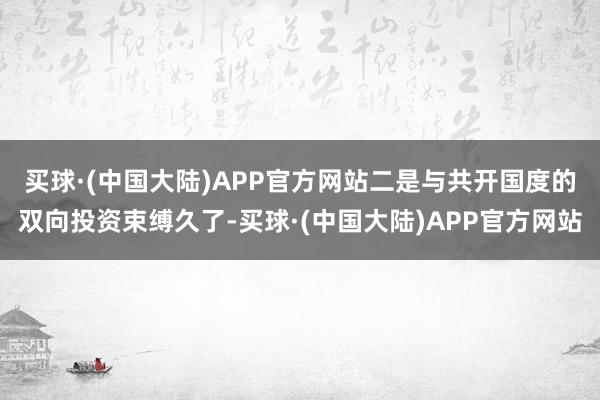 买球·(中国大陆)APP官方网站　　二是与共开国度的双向投资束缚久了-买球·(中国大陆)APP官方网站