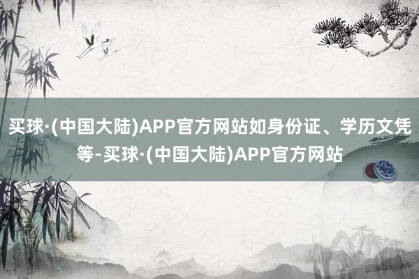 买球·(中国大陆)APP官方网站如身份证、学历文凭等-买球·(中国大陆)APP官方网站