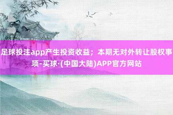 足球投注app产生投资收益；本期无对外转让股权事项-买球·(中国大陆)APP官方网站