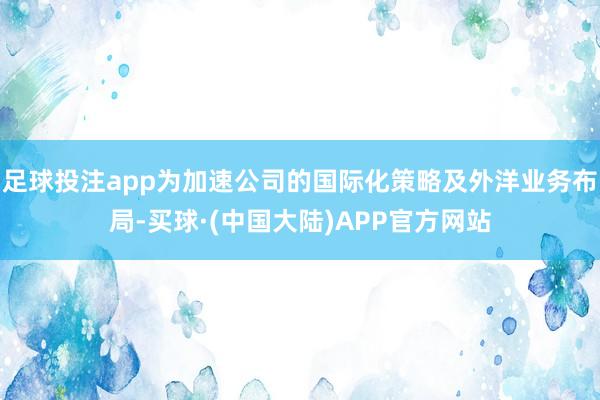 足球投注app为加速公司的国际化策略及外洋业务布局-买球·(中国大陆)APP官方网站