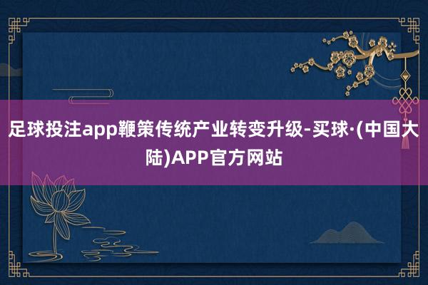 足球投注app鞭策传统产业转变升级-买球·(中国大陆)APP官方网站