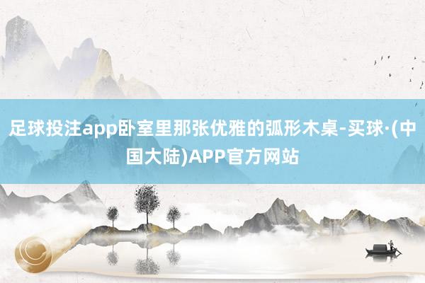 足球投注app卧室里那张优雅的弧形木桌-买球·(中国大陆)APP官方网站