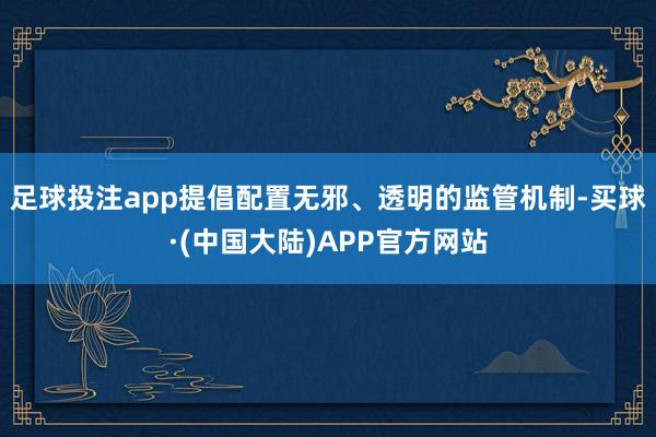 足球投注app提倡配置无邪、透明的监管机制-买球·(中国大陆)APP官方网站