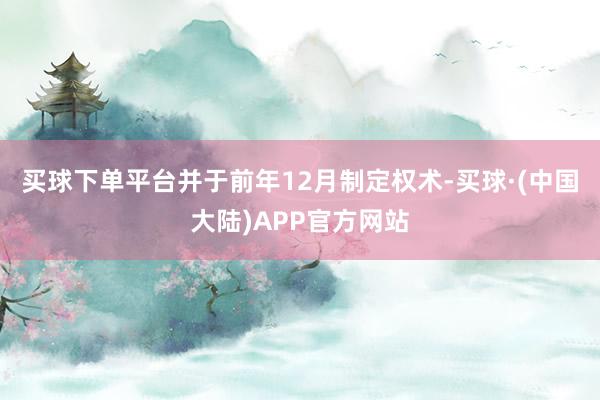 买球下单平台并于前年12月制定权术-买球·(中国大陆)APP官方网站