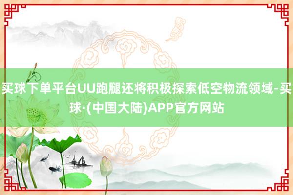 买球下单平台UU跑腿还将积极探索低空物流领域-买球·(中国大陆)APP官方网站