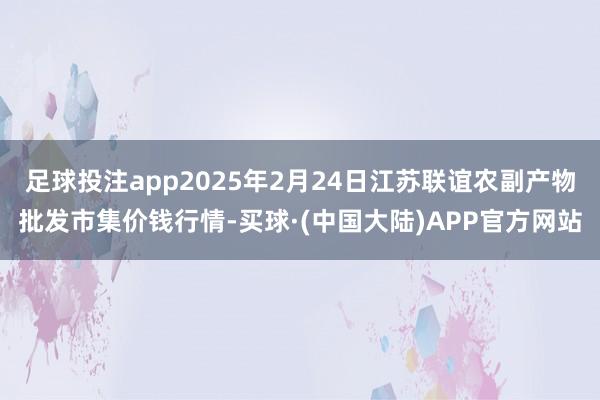 足球投注app2025年2月24日江苏联谊农副产物批发市集价钱行情-买球·(中国大陆)APP官方网站