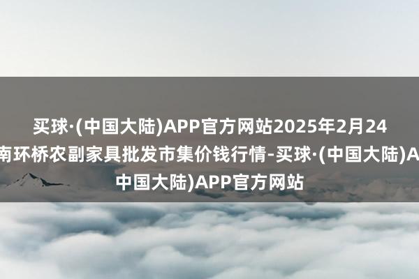 买球·(中国大陆)APP官方网站2025年2月24日江苏苏州南环桥农副家具批发市集价钱行情-买球·(中国大陆)APP官方网站