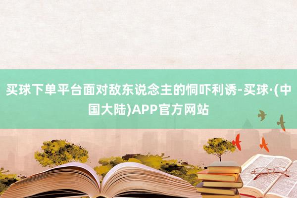 买球下单平台面对敌东说念主的恫吓利诱-买球·(中国大陆)APP官方网站