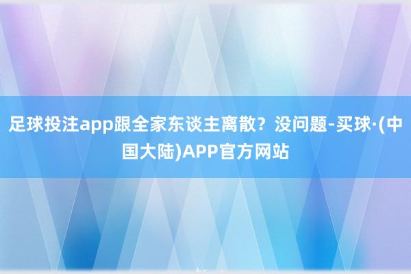 足球投注app跟全家东谈主离散？没问题-买球·(中国大陆)APP官方网站