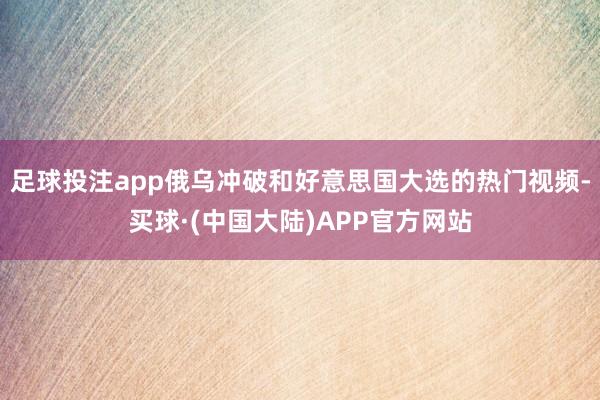 足球投注app俄乌冲破和好意思国大选的热门视频-买球·(中国大陆)APP官方网站