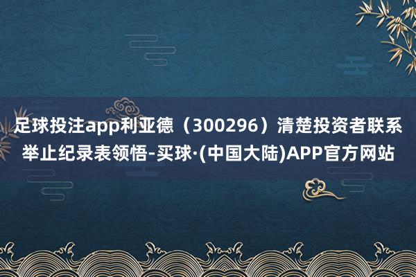 足球投注app利亚德（300296）清楚投资者联系举止纪录表领悟-买球·(中国大陆)APP官方网站