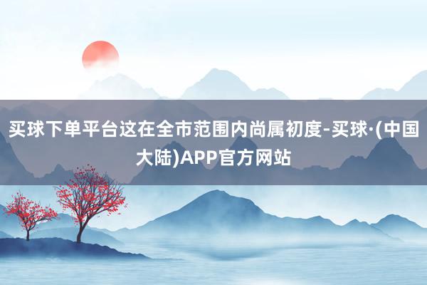 买球下单平台这在全市范围内尚属初度-买球·(中国大陆)APP官方网站