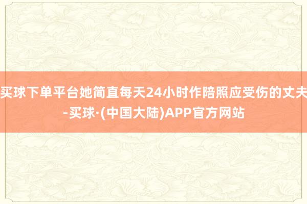 买球下单平台她简直每天24小时作陪照应受伤的丈夫-买球·(中国大陆)APP官方网站