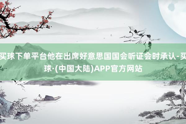 买球下单平台他在出席好意思国国会听证会时承认-买球·(中国大陆)APP官方网站