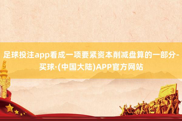 足球投注app看成一项要紧资本削减盘算的一部分-买球·(中国大陆)APP官方网站