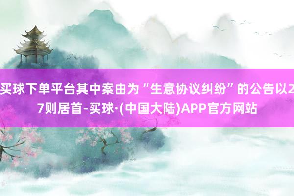 买球下单平台其中案由为“生意协议纠纷”的公告以27则居首-买球·(中国大陆)APP官方网站